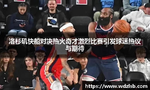 洛杉矶快船对决热火奇才激烈比赛引发球迷热议与期待